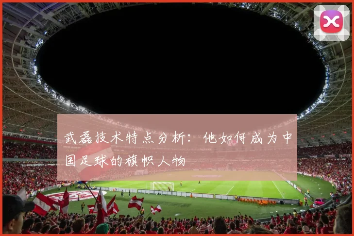 武磊技术特点分析:他如何成为中国足球的旗帜人物