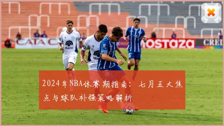 2024年NBA休赛期指南：七月五大焦点与球队补强策略解析