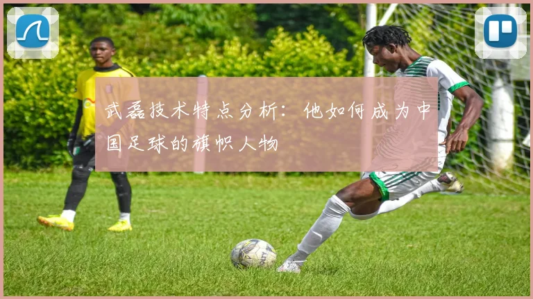 武磊技术特点分析:他如何成为中国足球的旗帜人物