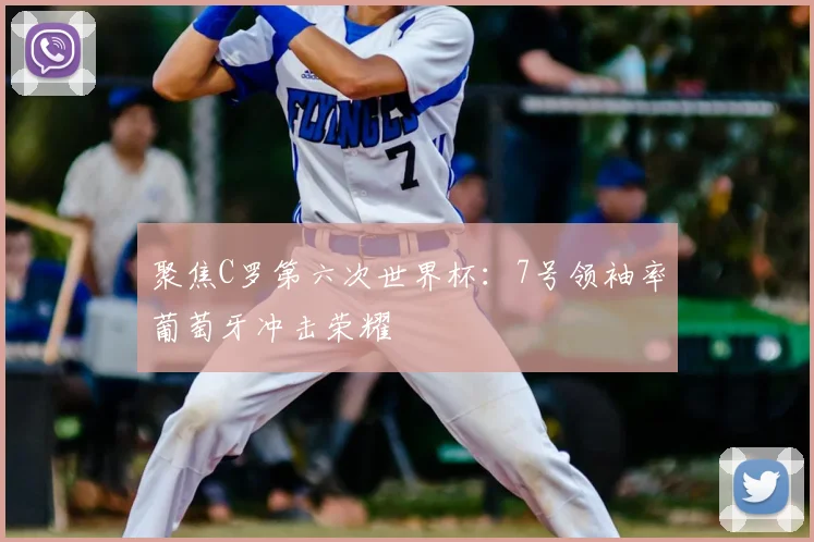 聚焦C罗第六次世界杯：7号领袖率葡萄牙冲击荣耀