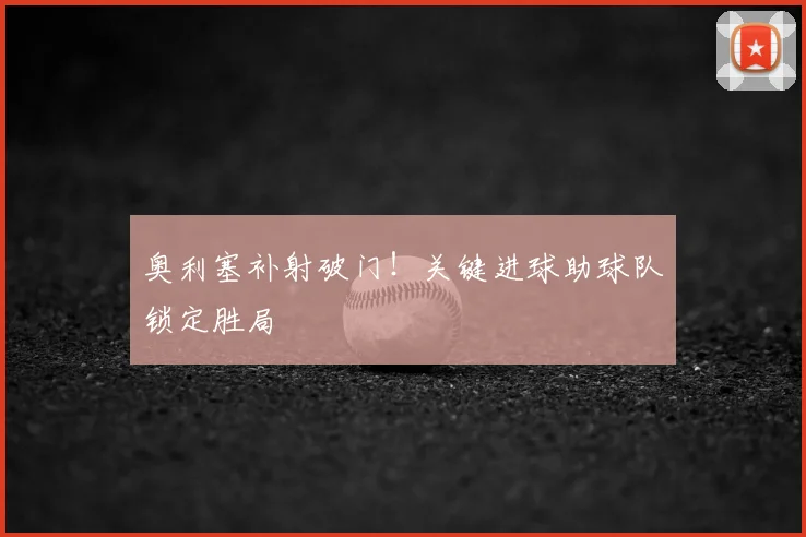 奥利塞补射破门!关键进球助球队锁定胜局
