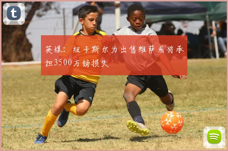 英媒：纽卡斯尔为出售维萨或将承担3500万镑损失