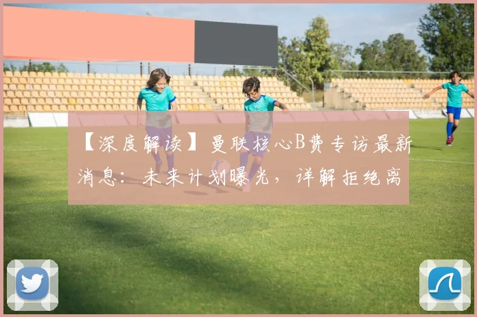 【深度解读】曼联核心B费专访最新消息：未来计划曝光，详解拒绝离队原因与英超欧冠目标