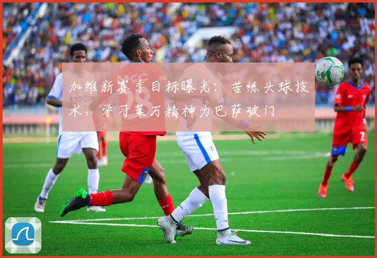 加维新赛季目标曝光：苦练头球技术，学习莱万精神为巴萨破门