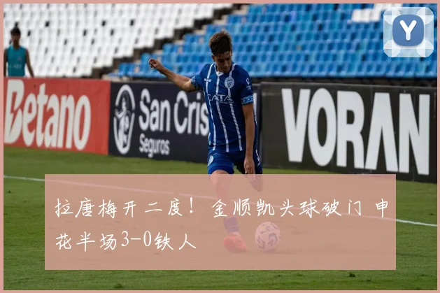 拉唐梅开二度！金顺凯头球破门 申花半场3-0铁人