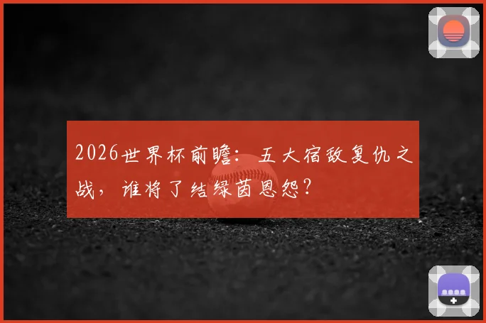 2026世界杯前瞻：五大宿敌复仇之战，谁将了结绿茵恩怨？