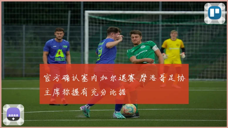 官方确认塞内加尔退赛 摩洛哥足协主席称握有充分论据