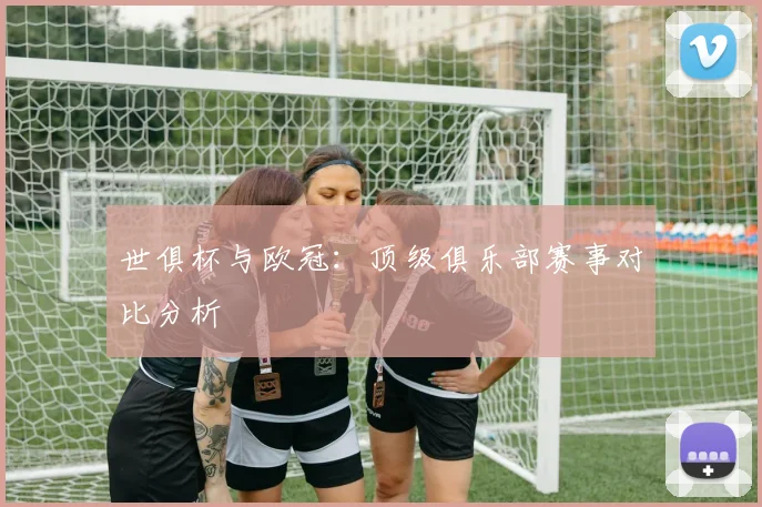 世俱杯与欧冠:顶级俱乐部赛事对比分析