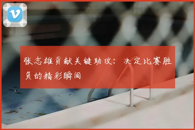 张志雄贡献关键助攻：决定比赛胜负的精彩瞬间