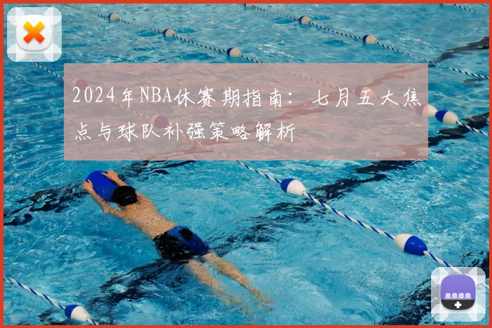 2024年NBA休赛期指南：七月五大焦点与球队补强策略解析