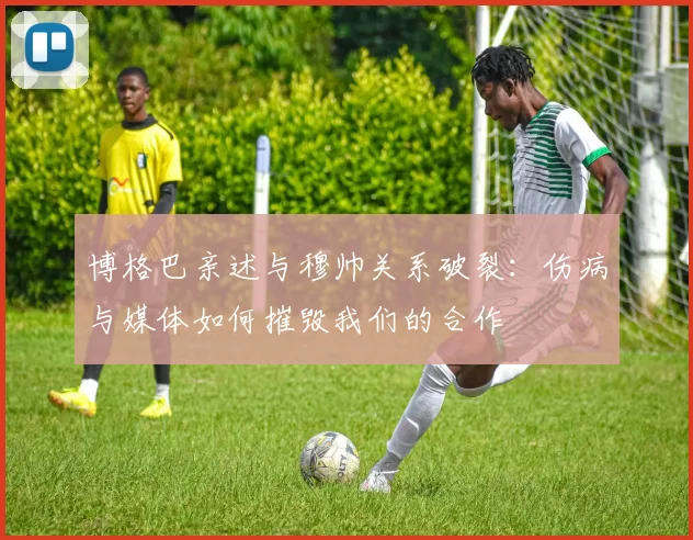 博格巴亲述与穆帅关系破裂：伤病与媒体如何摧毁我们的合作