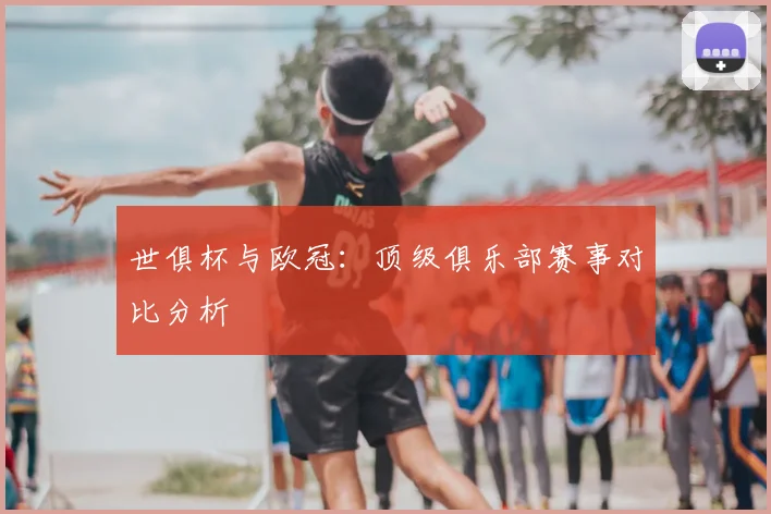 世俱杯与欧冠:顶级俱乐部赛事对比分析