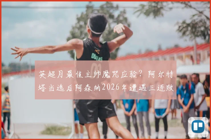 英超月最佳主帅魔咒应验？阿尔特塔当选后阿森纳2026年遭遇三连败深度剖析
