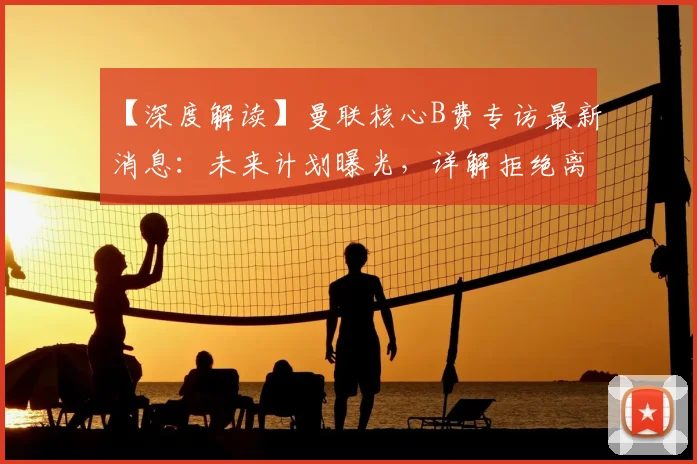 【深度解读】曼联核心B费专访最新消息：未来计划曝光，详解拒绝离队原因与英超欧冠目标