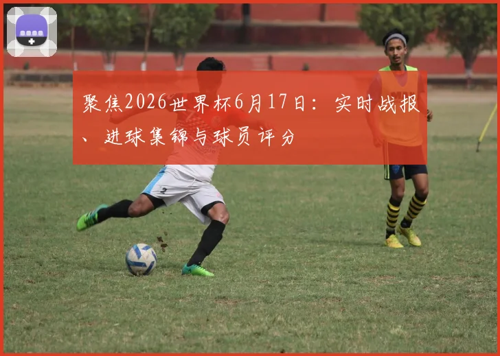 聚焦2026世界杯6月17日：实时战报、进球集锦与球员评分