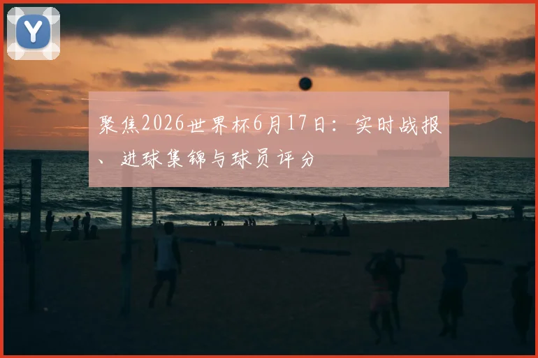 聚焦2026世界杯6月17日：实时战报、进球集锦与球员评分