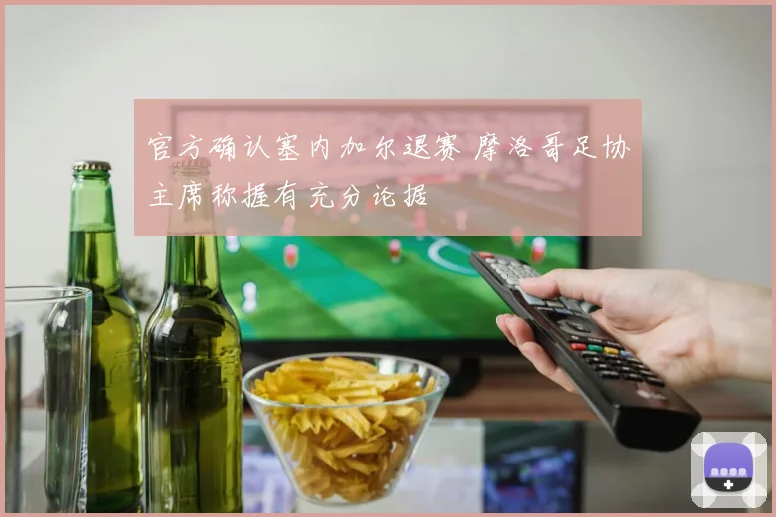官方确认塞内加尔退赛 摩洛哥足协主席称握有充分论据