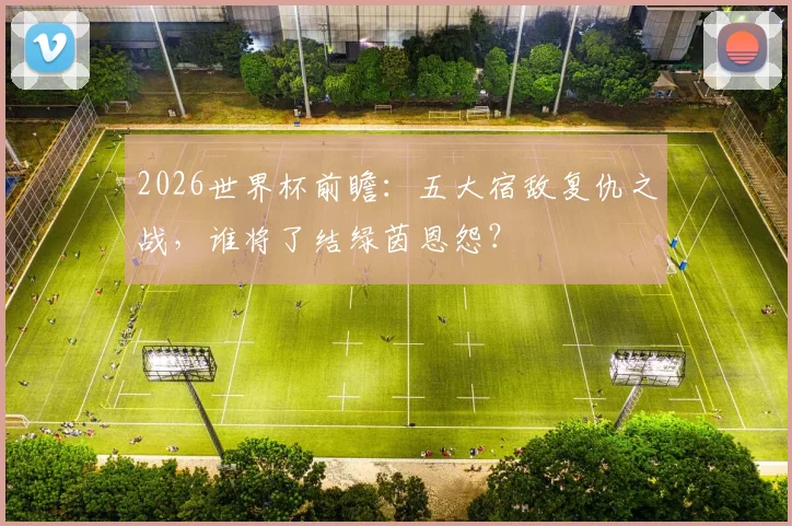 2026世界杯前瞻：五大宿敌复仇之战，谁将了结绿茵恩怨？