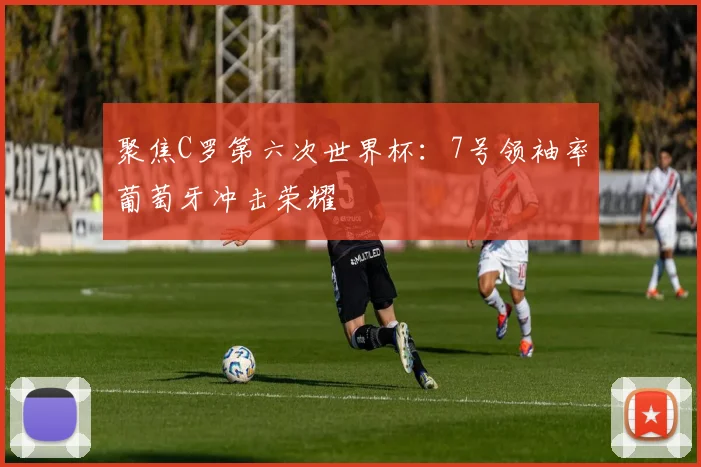 聚焦C罗第六次世界杯：7号领袖率葡萄牙冲击荣耀