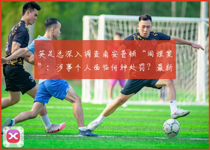 英足总深入调查南安普顿“间谍案”：涉事个人面临何种处罚？最新进展解析